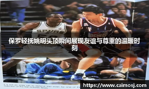 保罗轻抚姚明头顶瞬间展现友谊与尊重的温暖时刻